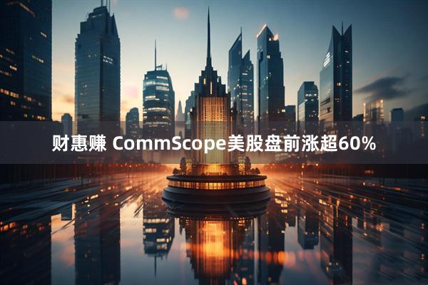 财惠赚 CommScope美股盘前涨超60%