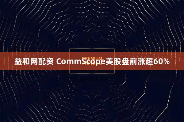 益和网配资 CommScope美股盘前涨超60%