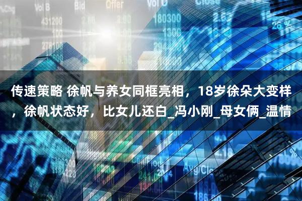 传速策略 徐帆与养女同框亮相，18岁徐朵大变样，徐帆状态好，比女儿还白_冯小刚_母女俩_温情