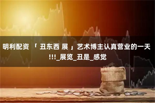 明利配资 「 丑东西 展 」艺术博主认真营业的一天 !!!_展览_丑是_感觉