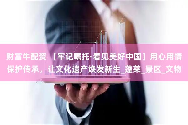 财富牛配资 【牢记嘱托·看见美好中国】用心用情保护传承，让文化遗产焕发新生_蓬莱_景区_文物