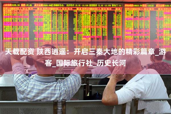 天载配资 陕西逍遥：开启三秦大地的精彩篇章_游客_国际旅行社_历史长河