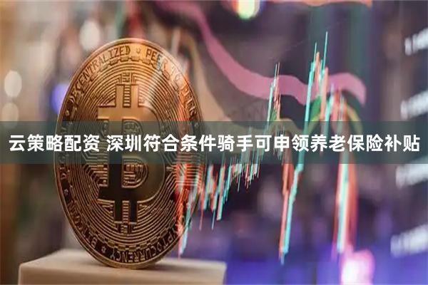 云策略配资 深圳符合条件骑手可申领养老保险补贴