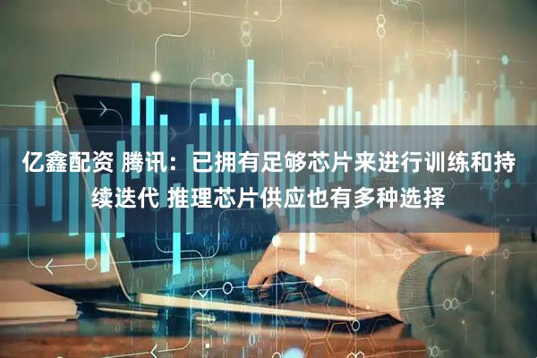 亿鑫配资 腾讯：已拥有足够芯片来进行训练和持续迭代 推理芯片供应也有多种选择