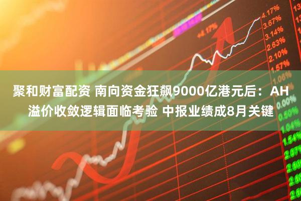 聚和财富配资 南向资金狂飙9000亿港元后：AH溢价收敛逻辑面临考验 中报业绩成8月关键