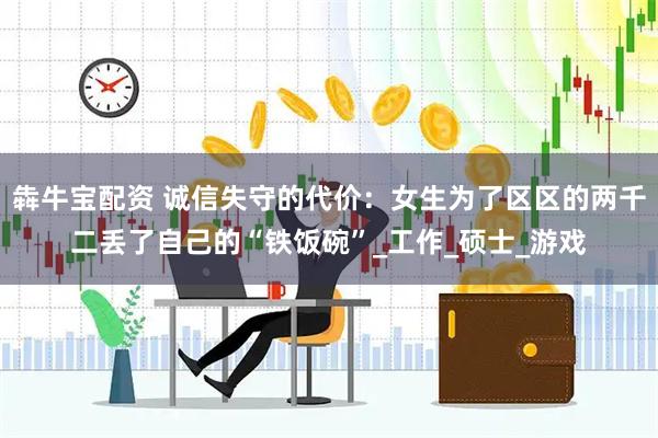 犇牛宝配资 诚信失守的代价：女生为了区区的两千二丢了自己的“铁饭碗”_工作_硕士_游戏