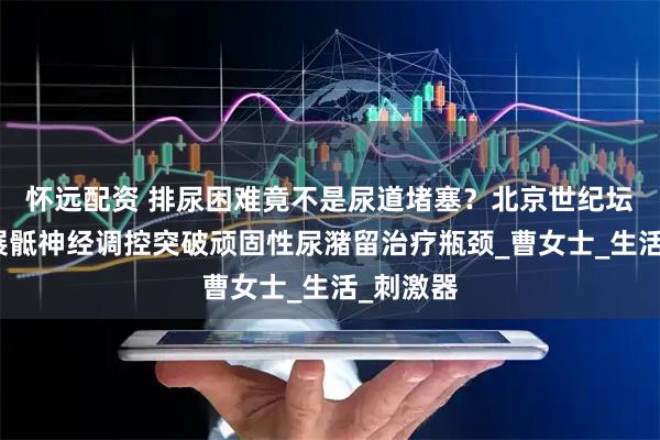 怀远配资 排尿困难竟不是尿道堵塞？北京世纪坛医院开展骶神经调控突破顽固性尿潴留治疗瓶颈_曹女士_生活_刺激器