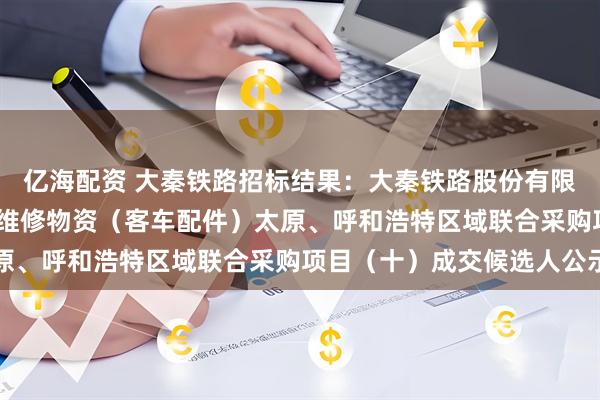 亿海配资 大秦铁路招标结果：大秦铁路股份有限公司2026年车辆系统维修物资（客车配件）太原、呼和浩特区域联合采购项目（十）成交候选人公示