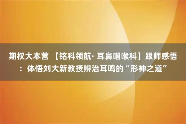 期权大本营 【铭科领航· 耳鼻咽喉科】跟师感悟：体悟刘大新教授辨治耳鸣的“形神之道”