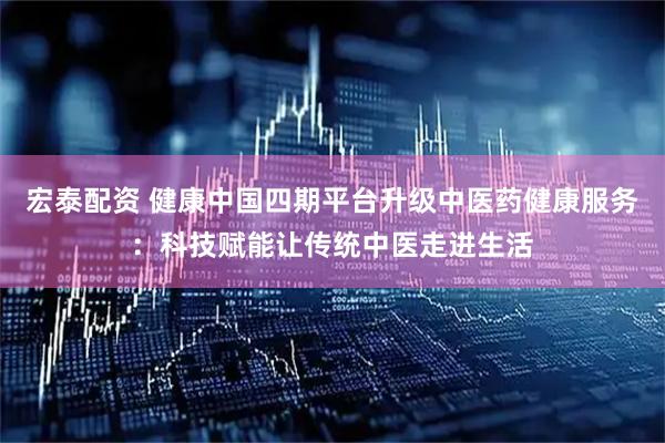 宏泰配资 健康中国四期平台升级中医药健康服务：科技赋能让传统中医走进生活