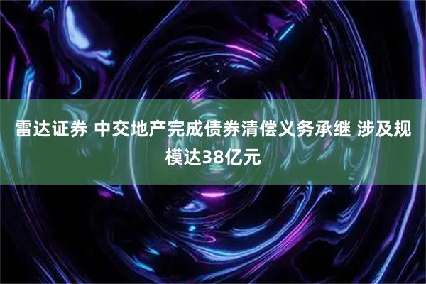 雷达证券 中交地产完成债券清偿义务承继 涉及规模达38亿元