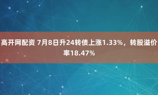高开网配资 7月8日升24转债上涨1.33%，转股溢价率18.47%