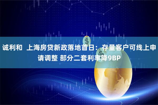 诚利和  上海房贷新政落地首日：存量客户可线上申请调整 部分二套利率降9BP
