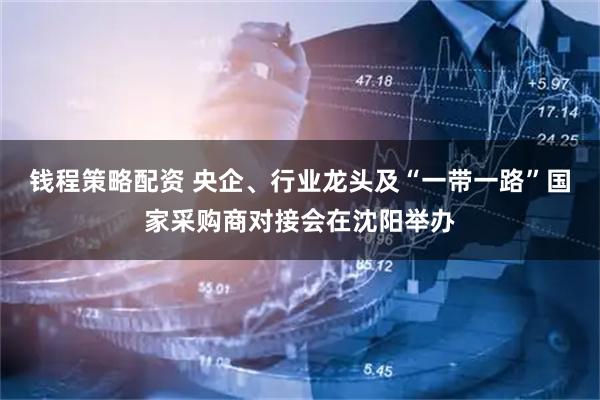 钱程策略配资 央企、行业龙头及“一带一路”国家采购商对接会在沈阳举办