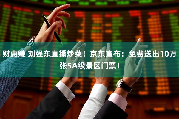 财惠赚 刘强东直播炒菜！京东宣布：免费送出10万张5A级景区门票！