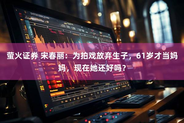 萤火证券 宋春丽：为拍戏放弃生子，61岁才当妈妈，现在她还好吗？