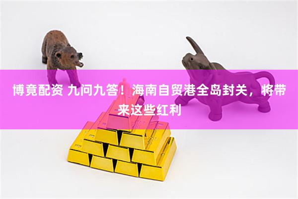 博竟配资 九问九答！海南自贸港全岛封关，将带来这些红利