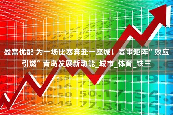 盈富优配 为一场比赛奔赴一座城！赛事矩阵”效应引燃”青岛发展新动能_城市_体育_铁三