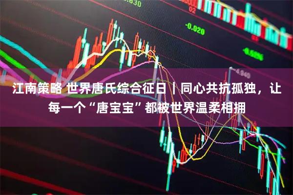 江南策略 世界唐氏综合征日｜同心共抗孤独，让每一个“唐宝宝”都被世界温柔相拥